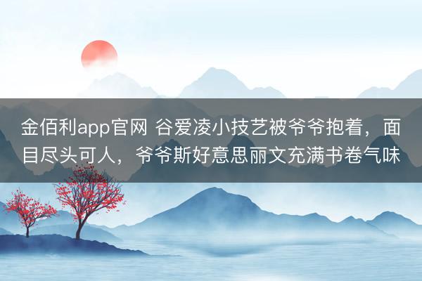 金佰利app官网 谷爱凌小技艺被爷爷抱着,面目尽头可人,爷爷斯好意思丽文充满书卷气味