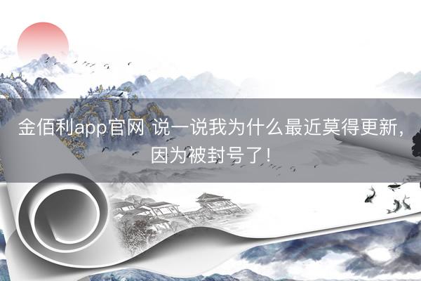 金佰利app官网 说一说我为什么最近莫得更新，因为被封号了！