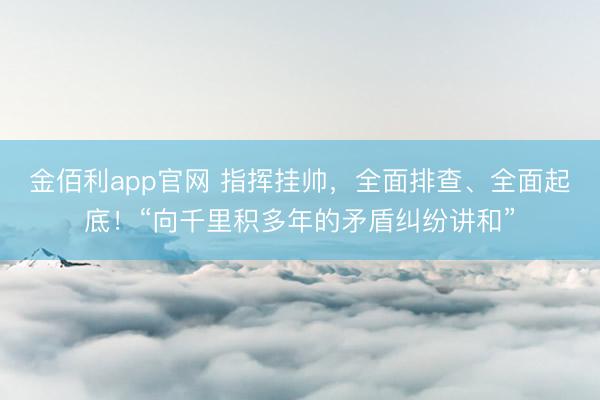 金佰利app官网 指挥挂帅,全面排查、全面起底!“向千里积多年的矛盾纠纷讲和”