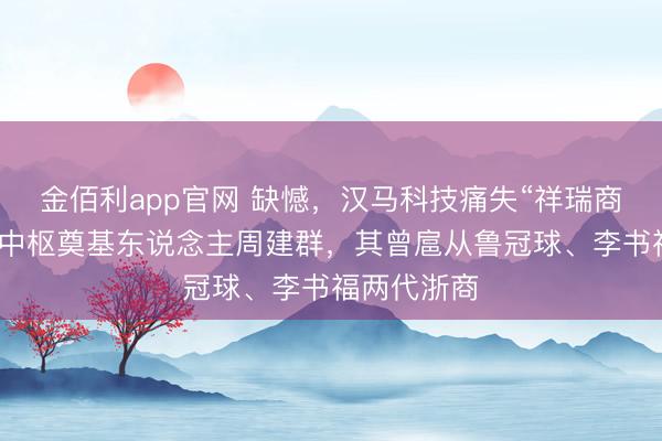 金佰利app官网 缺憾,汉马科技痛失“祥瑞商用车集团”中枢奠基东说念主周建群,其曾扈从鲁冠球、李书福两代浙商