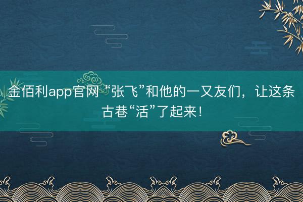 金佰利app官网 “张飞”和他的一又友们，让这条古巷“活”了起来！