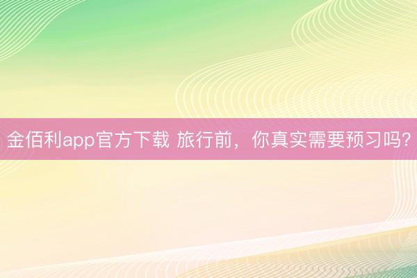 金佰利app官方下载 旅行前,你真实需要预习吗?