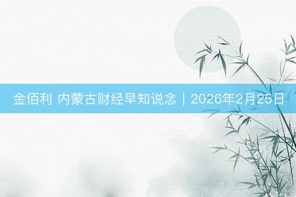 金佰利 内蒙古财经早知说念|2026年2月25日